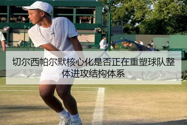 切尔西帕尔默核心化是否正在重塑球队整体进攻结构体系