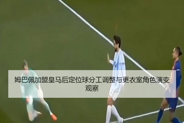 姆巴佩加盟皇马后定位球分工调整与更衣室角色演变观察