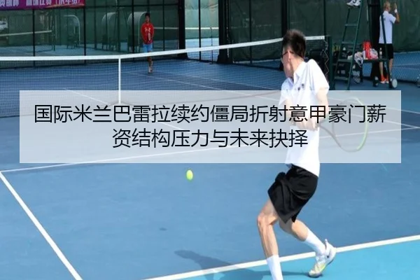 国际米兰巴雷拉续约僵局折射意甲豪门薪资结构压力与未来抉择