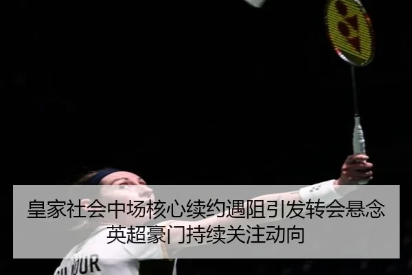 皇家社会中场核心续约遇阻引发转会悬念英超豪门持续关注动向